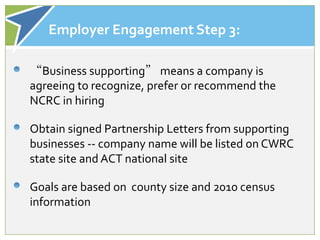 Employer Engagement Step 3:

“Business supporting” means a company is
agreeing to recognize, prefer or recommend the
NCRC in hiring

Obtain signed Partnership Letters from supporting
businesses -- company name will be listed on CWRC
state site and ACT national site

Goals are based on county size and 2010 census
information
 