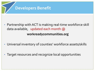 Developers Benefit


• Partnership with ACT is making real-time workforce skill
  data available, updated each month @
                workreadycommunities.org

• Universal inventory of counties’ workforce assets/skills


• Target resources and recognize local opportunities
 