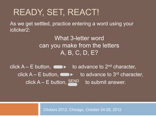 READY, SET, REACT!
As we get settled, practice entering a word using your
iclicker2:
                  What 3-letter word
             can you make from the letters
                    A, B, C, D, E?

click A – E button,           to advance to 2nd character,
    click A – E button,           to advance to 3rd character,
        click A – E button, SEND to submit answer.




               Clickers 2012, Chicago, October 24-25, 2012
 