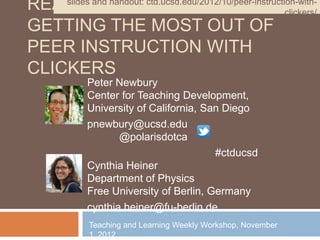 READY, and handout: ctd.ucsd.edu/2012/10/peer-instruction-with-
    slides
           SET, REACT!                                 clickers/
GETTING THE MOST OUT OF
PEER INSTRUCTION WITH
CLICKERS
             Peter Newbury
             Center for Teaching Development,
             University of California, San Diego
             pnewbury@ucsd.edu
                    @polarisdotca
                                         #ctducsd
             Cynthia Heiner
             Department of Physics
             Free University of Berlin, Germany
             cynthia.heiner@fu-berlin.de
             Teaching and Learning Weekly Workshop, November
             1, 2012
 
