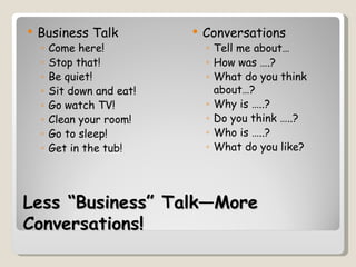    Business Talk              Conversations
    ◦   Come here!              ◦ Tell me about…
    ◦   Stop that!              ◦ How was ….?
    ◦   Be quiet!               ◦ What do you think
    ◦   Sit down and eat!         about…?
    ◦   Go watch TV!            ◦ Why is …..?
    ◦   Clean your room!        ◦ Do you think …..?
    ◦   Go to sleep!            ◦ Who is …..?
    ◦   Get in the tub!         ◦ What do you like?




Less “Business” Talk—More
Conversations!
 
