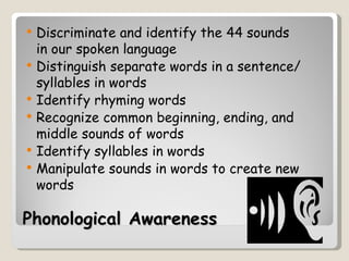    Discriminate and identify the 44 sounds
    in our spoken language
   Distinguish separate words in a sentence/
    syllables in words
   Identify rhyming words
   Recognize common beginning, ending, and
    middle sounds of words
   Identify syllables in words
   Manipulate sounds in words to create new
    words

Phonological Awareness
 