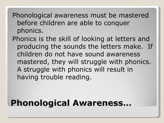 Phonological awareness must be mastered
 before children are able to conquer
 phonics.
Phonics is the skill of looking at letters and
 producing the sounds the letters make. If
 children do not have sound awareness
 mastered, they will struggle with phonics.
 A struggle with phonics will result in
 having trouble reading.



Phonological Awareness…
 