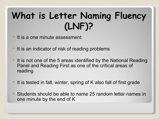 What is Letter Naming Fluency
           (LNF)?
   It is a one minute assessment

   It is an indicator of risk of reading problems

   It is not one of the 5 areas identified by the National Reading
    Panel and Reading First as one of the critical areas of
    reading

   It is tested in fall, winter, spring of K also fall of first grade

   Students should be able to name 25 random letter names in
    one minute by the end of K
 