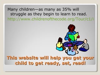 Many children—as many as 35% will
 struggle as they begin to learn to read.
http://www.childrenofthecode.org/Tour/c1/inde




This website will help you get your
   child to get ready, set, read!
 