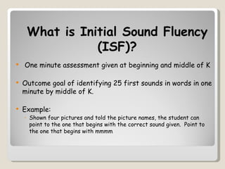 What is Initial Sound Fluency
                (ISF)?
   One minute assessment given at beginning and middle of K

   Outcome goal of identifying 25 first sounds in words in one
    minute by middle of K.

   Example:
    ◦ Shown four pictures and told the picture names, the student can
      point to the one that begins with the correct sound given. Point to
      the one that begins with mmmm
 