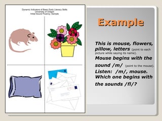 Dynamic Indicators of Basic Early Literacy Skills
             University of Oregon
       Initial Sound Fluency -Sample




                                                     Example

                                                    This is mouse, flowers,
                                                    pillow, letters (point to each
                                                    picture while saying its name).

                                                    Mouse begins with the
                                                    sound /m/ (point to the mouse).
                                                    Listen: /m/, mouse.
                                                    Which one begins with
                                                    the sounds /fl/?
 
