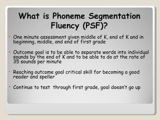 What is Phoneme Segmentation
              Fluency (PSF)?
   One minute assessment given middle of K, end of K and in
    beginning, middle, and end of first grade
   Outcome goal is to be able to separate words into individual
    sounds by the end of K and to be able to do at the rate of
    35 sounds per minute
   Reaching outcome goal critical skill for becoming a good
    reader and speller
   Continue to test through first grade, goal doesn’t go up
 