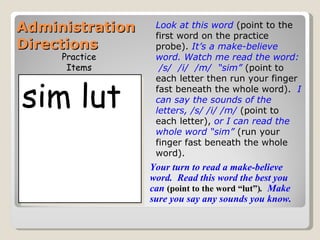 Administration    Look at this word (point to the
                  first word on the practice
Directions        probe). It’s a make-believe
     Practice     word. Watch me read the word:
      Items        /s/ /i/ /m/ “sim” (point to



sim lut
                  each letter then run your finger
                  fast beneath the whole word). I
                  can say the sounds of the
                  letters, /s/ /i/ /m/ (point to
                  each letter), or I can read the
                  whole word “sim” (run your
                  finger fast beneath the whole
                  word).
                 Your turn to read a make-believe
                 word. Read this word the best you
                 can (point to the word “lut”). Make
                 sure you say any sounds you know.
 