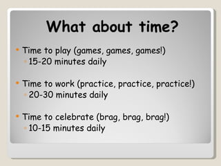 What about time?
   Time to play (games, games, games!)
    ◦ 15-20 minutes daily

   Time to work (practice, practice, practice!)
    ◦ 20-30 minutes daily

   Time to celebrate (brag, brag, brag!)
    ◦ 10-15 minutes daily
 