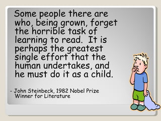 Some people there are
 who, being grown, forget
 the horrible task of
 learning to read. It is
 perhaps the greatest
 single effort that the
 human undertakes, and
 he must do it as a child.
- John Steinbeck, 1982 Nobel Prize
  Winner for Literature
 
