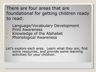 There are four areas that are
foundational for getting children ready
to read:
     Language/Vocabulary Development
3.   Print Awareness
4.   Knowledge of the Alphabet
5.   Phonological Awareness

Let’s explore each area. Learn what they are, find
    some resources, and provide some learning
    activities for your children.
 
