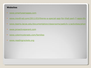 Websites

   www.smartyearsapps.com

   www.inov8-ed.com/2011/03/theres-a-special-app-for-that-part-7-apps-that-sup

   www.teams.lacoe.edu/documentation/classrooms/patti/k-1/activities/phonemic.

   www.proactiveparent.com

   www.colorincolorado.com/families

   www.readingrockets.org
 