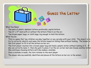 Guess the Letter


What You Need
 Two sets of plastic alphabet letters-preferably capital letters
 Two 11” c 17” mats with or without the letters filled in on the arc
 Two brown paper bags, or cloth bags, big enough to hold the letters
What You Do
 This is a game that two children can play together or you can play with your child. The object is to
  try to correctly identify and name the letters based on felling them without looking. The winner is
  the first player to fill in all the letters on her arc.
 The first player reaches into a brown paper bag and feels a plastic letter without looking at it. If
  she can correctly name it, then she gets to place it on the arc on her mat and choose another letter.
  She continues choosing letters until she makes a mistake.
 Once a mistake is made, the turn rotates to the next player
   The player who successfully identifies and places all the letters on her arc is the winner.
 