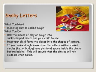 Snaky Letters
What You Need
 Modeling clay or cookie dough
What You Do
 Roll the pieces of clay or dough into
  snake-shaped pieces for your child to use.
 Help your child form the pieces into the shapes of letters.
 If you cookie dough, make sure the letters with enclosed
  circles (i.e., o, b, d, q) have plenty of space inside the circle
  before baking. This will assure that the circles will not
  close up when baked.
 