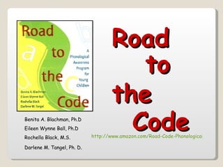 Road
                                      to
                                   the
Benita A. Blachman, Ph.D
Eileen Wynne Ball, Ph.D
Rochella Black, M.S.
                                     Code
                            http://www.amazon.com/Road-Code-Phonological-Awarene

Darlene M. Tangel, Ph. D.
 