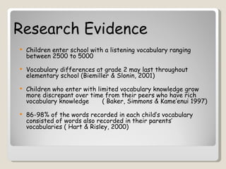 Research Evidence
   Children enter school with a listening vocabulary ranging
    between 2500 to 5000

   Vocabulary differences at grade 2 may last throughout
    elementary school (Biemiller & Slonin, 2001)

   Children who enter with limited vocabulary knowledge grow
    more discrepant over time from their peers who have rich
    vocabulary knowledge      ( Baker, Simmons & Kame’enui 1997)

   86-98% of the words recorded in each child’s vocabulary
    consisted of words also recorded in their parents’
    vocabularies ( Hart & Risley, 2000)
 