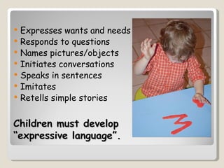   Expresses wants and needs
   Responds to questions
   Names pictures/objects
   Initiates conversations
   Speaks in sentences
   Imitates
   Retells simple stories

Children must develop
“expressive language”.
 