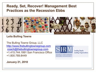 Ready, Set, Recover! Management Best
Practices as the Recession Ebbs




Leila Bulling Towne

The Bulling Towne Group, LLC
http://www.thebullingtownegroup.com
coach@thebullingtownegroup.com
+1.415.744.1991 San Francisco Office
+1.800.789.8449

January 21, 2010
 