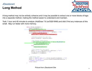 14
JDeodorant
A long method may not be entirely cohesive and it may be possible to extract one or more blocks of logic
into a separate method, making the method easier to understand and maintain.
Took 1 hour and 40 minutes to analyze JHotDraw 7.6 (w/3GB RAM) and didn’t find any instances of this
smell. May run faster with more memory.
Long Method
Picture from JDeodorant Site
 