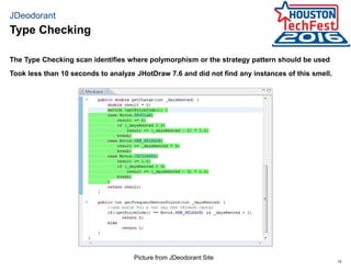 15
JDeodorant
The Type Checking scan identifies where polymorphism or the strategy pattern should be used
Took less than 10 seconds to analyze JHotDraw 7.6 and did not find any instances of this smell.
Type Checking
Picture from JDeodorant Site
 