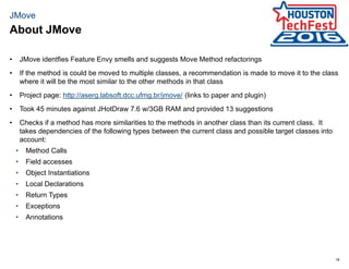 18
JMove
• JMove identfies Feature Envy smells and suggests Move Method refactorings
• If the method is could be moved to multiple classes, a recommendation is made to move it to the class
where it will be the most similar to the other methods in that class
• Project page: http://aserg.labsoft.dcc.ufmg.br/jmove/ (links to paper and plugin)
• Took 45 minutes against JHotDraw 7.6 w/3GB RAM and provided 13 suggestions
• Checks if a method has more similarities to the methods in another class than its current class. It
takes dependencies of the following types between the current class and possible target classes into
account:
• Method Calls
• Field accesses
• Object Instantiations
• Local Declarations
• Return Types
• Exceptions
• Annotations
About JMove
 