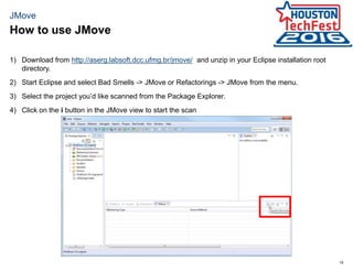19
JMove
1) Download from http://aserg.labsoft.dcc.ufmg.br/jmove/ and unzip in your Eclipse installation root
directory.
2) Start Eclipse and select Bad Smells -> JMove or Refactorings -> JMove from the menu.
3) Select the project you’d like scanned from the Package Explorer.
4) Click on the i button in the JMove view to start the scan
How to use JMove
 