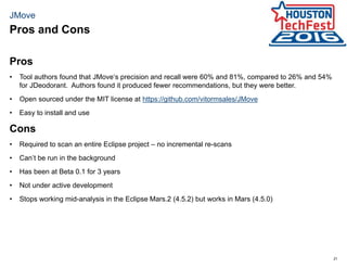 21
JMove
Pros
• Tool authors found that JMove‘s precision and recall were 60% and 81%, compared to 26% and 54%
for JDeodorant. Authors found it produced fewer recommendations, but they were better.
• Open sourced under the MIT license at https://github.com/vitormsales/JMove
• Easy to install and use
Cons
• Required to scan an entire Eclipse project – no incremental re-scans
• Can’t be run in the background
• Has been at Beta 0.1 for 3 years
• Not under active development
• Stops working mid-analysis in the Eclipse Mars.2 (4.5.2) but works in Mars (4.5.0)
Pros and Cons
 