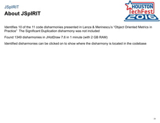 23
JSpIRIT
Identifies 10 of the 11 code disharmonies presented in Lanza & Merinescu’s “Object Oriented Metrics in
Practice” The Significant Duplication disharmony was not included
Found 1349 disharmonies in JHotDraw 7.6 in 1 minute (with 2 GB RAM)
Identified disharmonies can be clicked on to show where the disharmony is located in the codebase
About JSpIRIT
 