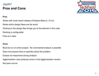26
JSpIRIT
Pros
Works with most recent release of Eclipse (Mars.2 / 4.5.2)
Ranks which design flaws are the worst
Clicking on the design flaw brings you to the element in the code
Ranking is configurable
Free as in beer
Cons
Must be run on entire project. No incremental analysis is possible
Does not propose fixes or specifics about the problem
Eclipse not responsive during analysis
Agglomeration view produces errors in the Agglomeration version
Not open source
Pros and Cons
 