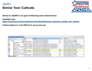 27
JSpIRIT
Similar to JSpIRIT in its goal of detecting same disharmonies
Available from
https://sewiki.iai.uni-bonn.de/research/cultivate/tutorial_exploring_smells_and_metrics
Unfortunately it is a bit difficult to set up and use
Similar Tool: Cultivate
 