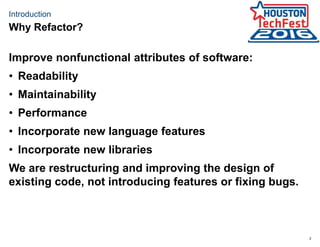 2
Introduction
Improve nonfunctional attributes of software:
• Readability
• Maintainability
• Performance
• Incorporate new language features
• Incorporate new libraries
We are restructuring and improving the design of
existing code, not introducing features or fixing bugs.
Why Refactor?
 