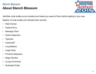 29
Stench Blossom
Identifies code smells as you develop and makes you aware of them without getting in your way.
Detects 10 code smells and indicates their severity:
• Data Clumps
• Feature Envy
• Message Chain
• Switch Statement
• Typecast
• InstanceOf
• Long Method
• Large Class
• Primitive Obsession
• Magic Number
• (Long) Comments
• Duplicated Code
About Stench Blossom
 