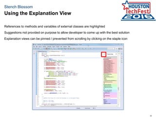 33
Stench Blossom
Using the Explanation View
References to methods and variables of external classes are highlighted
Suggestions not provided on purpose to allow developer to come up with the best solution
Explanation views can be pinned / prevented from scrolling by clicking on the staple icon
 