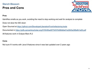 35
Stench Blossom
Pros
Identifies smells as you work, avoiding the need to stop working and wait for analysis to complete
Does not slow the IDE down
Open Sourced at https://github.com/DeveloperLiberationFront/refactoring-tools
Documented in https://pdfs.semanticscholar.org/5705/85ed977bf37b586d6a01e2845a388afb1a26.pdf
All features work in Eclipse Mars R.2
Cons
Not sure if it works with Java 8 features since it was last updated over 2 years ago
Pros and Cons
 