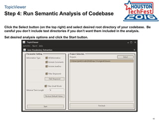 43
TopicViewer
Click the Select button (on the top right) and select desired root directory of your codebase. Be
careful you don’t include test directories if you don’t want them included in the analysis.
Set desired analysis options and click the Start button.
Step 4: Run Semantic Analysis of Codebase
 