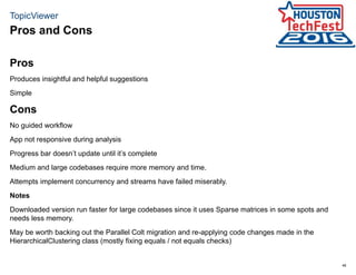 46
TopicViewer
Pros
Produces insightful and helpful suggestions
Simple
Cons
No guided workflow
App not responsive during analysis
Progress bar doesn’t update until it’s complete
Medium and large codebases require more memory and time.
Attempts implement concurrency and streams have failed miserably.
Notes
Downloaded version run faster for large codebases since it uses Sparse matrices in some spots and
needs less memory.
May be worth backing out the Parallel Colt migration and re-applying code changes made in the
HierarchicalClustering class (mostly fixing equals / not equals checks)
Pros and Cons
 