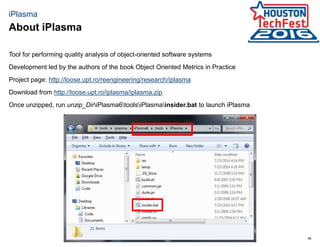 48
iPlasma
Tool for performing quality analysis of object-oriented software systems
Development led by the authors of the book Object Oriented Metrics in Practice
Project page: http://loose.upt.ro/reengineering/research/iplasma
Download from http://loose.upt.ro/iplasma/iplasma.zip
Once unzipped, run unzip_DiriPlasma6toolsiPlasmainsider.bat to launch iPlasma
About iPlasma
 