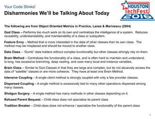 5
Your Code Stinks!
The following are from Object Oriented Metrics in Practice, Lanza & Marinescu (2004)
God Class – Performs too much work on its own and centralizes the intelligence of a system. Reduces
reusability, understandability, and maintainability of a class or subsystem.
Feature Envy – Method that is more interested in the data of other classes than its own class. The
method may be misplaced and should be moved to another class.
Data Class – “Dumb” data holders without complex functionality but other classes strongly rely on them.
Brain Method – Centralizes the functionality of a class, and is often hard to maintain and understand.
Is long, has excessive branching, deep nesting, and uses many local and instance variables.
Brain Class – Similar to God Classes in that they are large and complex, but do not abusively access the
data of “satellite” classes or are more cohesive. They have at least one Brain Method.
Intensive Coupling – A single client method is strongly coupled with only a few provider classes.
Dispersed Coupling – A single method is excessively tied to many other operations dispersed among
many classes.
Shotgun Surgery – A single method has many methods in other classes depending on it.
Refused Parent Bequest – Child class does not specialize its parent class
Tradition Breaker – Child class does not enhance / specialize the functionality of the parent class
Disharmonies We’ll be Talking About Today
 