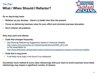 59
The Plan
On an day-to-day basis
• Refactor as you develop – there’s no better time than the present
• Focus on delivering business value for your effort and minimize business disruption
• Don’t refactor all problems.
Only stop work and refactor
• Code that changes frequently
• See Ranking Refactoring Suggestions based on Historical Volatility
http://users.encs.concordia.ca/~nikolaos/publications/CSMR_2011.pdf
or the presentation at
http://www.slideshare.net/tsantalis/ranking-refactoring-suggestions-based-on-historical-volatility
• Code that is bug prone
• It will likely have bugs in the future if not refactored
Coordinate move method & move class refactorings with your team to avoid surprises since these
refactorings may impact a significant number of classes.
What / When Should I Refactor?
 