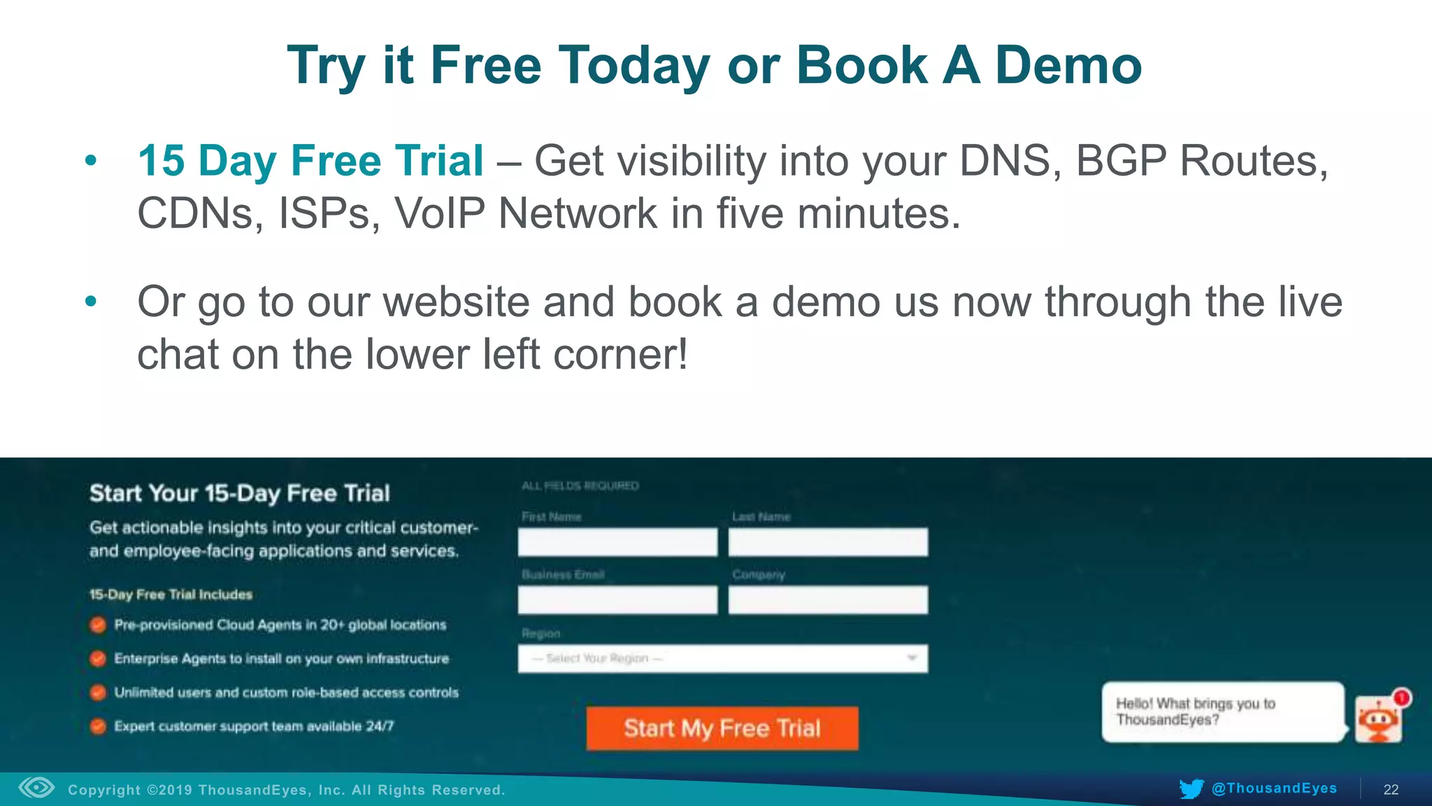 22@ThousandEyes
• 15 Day Free Trial – Get visibility into your DNS, BGP Routes,
CDNs, ISPs, VoIP Network in five minutes.
• Or go to our website and book a demo us now through the live
chat on the lower left corner!
Try it Free Today or Book A Demo
 