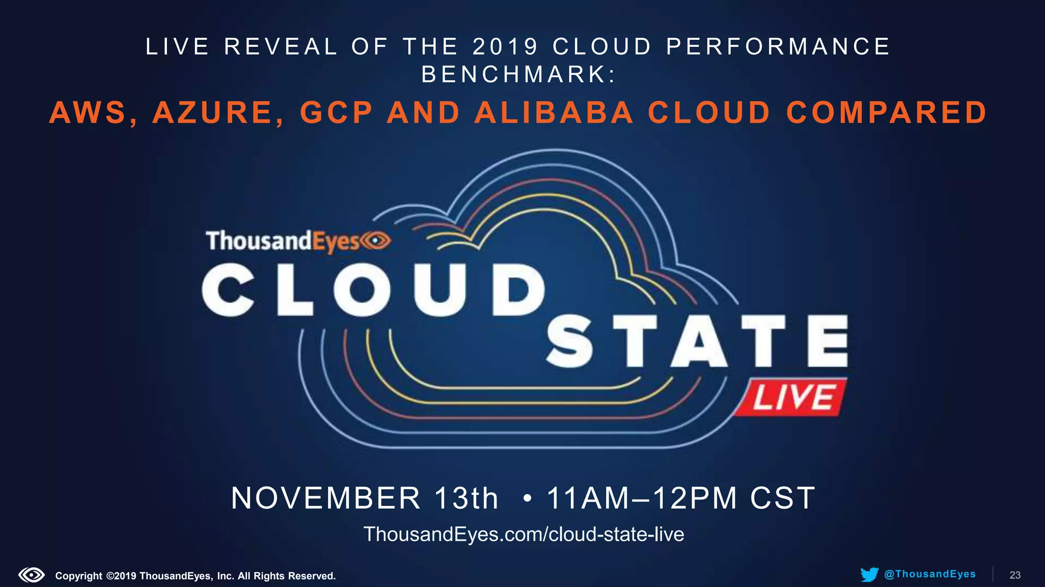 L I V E R E V E A L O F T H E 2 0 1 9 C L O U D P E R F O R M A N C E
B E N C H M A R K :
AWS, AZURE, GCP AND ALIBABA CLOUD COMPARED
NOVEMBER 13th • 11AM–12PM CST
ThousandEyes.com/cloud-state-live
Copyright ©2019 ThousandEyes, Inc. All Rights Reserved. 23@ThousandEyes
 