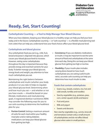 Carbohydrate Counting — a Tool to Help Manage Your Blood Glucose
When you have diabetes, keeping your blood glucose in a healthy range can help you feel your best
today and in the future. Carbohydrate counting — or“carb counting”— is a flexible meal-planning tool
(not a diet) that can help you understand how your food choices affect your blood glucose level.
Carbohydrate and blood glucose
Any carbohydrate food you eat (e.g., milk, fruit,
bread and pasta) is digested into glucose, which
causes your blood glucose level to increase.
However, eating some carbohydrates
throughout the day is important because they
provide energy and essential nutrients for your
body. To better manage your blood glucose,
energy levels and weight, pay attention to how
much carbohydrate you eat.
Maintaining the right balance between
carbohydrate and insulin (whether your body
produces it or you take it) helps to regulate
your blood glucose level. Determining when
and how much you eat — and whether or not
you have snacks — should be based on your
lifestyle, medications and meal-planning
goals. A registered dietitian nutritionist (RDN)
may consider the following ways for you to
use carb counting to determine the healthiest
plan for you:
• Portion Control: Setting a maximum amount
of carbs for each meal within your healthy
meal plan and/or taking diabetes
medications can keep your blood glucose
from getting too high.
• Consistency: If you use diabetes medications
or insulin, it may be important to eat the same
amount of food and carbohydrate at the same
time each day. Doing this can keep your blood
glucose from getting too high or too low.
• Flexibility: If your insulin plan includes
varying doses based on how much
carbohydrate you are eating (carb/insulin
ratio), accurate carb counting can help you
determine how much insulin to take.
Ready, Set, Start Counting!
Foods that contain carbohydrate:
• Grains (e.g., breads, crackers, rice, hot and
cold cereals, tortillas and noodles)
• Starchy vegetables (e.g., potatoes, peas,
corn, winter squash, lentils and beans)
• Fruit and juices
• Milk and yogurt
• Sweets and desserts
Non-starchy vegetables (e.g., carrots, broccoli
and tomatoes) contain only a small amount
of carbohydrates and do not affect blood
glucose when eaten in small portions.
 