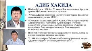 © Полшкова В.В., 2018
АДИБ ХАҚИДА
 Шойим Бўтаев 1959 йил 20 июнда Тожикистоннинг Ўратепа
тумани Майдонча кишлоғида туғилган.
 Хўжанд Давлат педагогика институтининг тарих-филология
факультетини тугатган (1982).
 «Гулистон» журналида адабий ходим, «Тонг юлдузи» (собиқ
«Ленин учқуни») газетасида бўлим мудири, «Чўлпон»
нашриётида муҳаррир, республика радиосида «Адабиёт ва
радиотеатр» бош муҳарририятининг бош муҳаррири
вазифасида ишлаган.
 Шойим Бўтаевнинг бир қатор асарлари рус, тожик, немис ва
инглиз тилларига таржима қилинган.
 У 1988 йилдан буён Ўзбекистон Ёзувчилар уюшмаси аъзоси.
«Дўстлик» ордени билан тақдирланган (2001).
 
