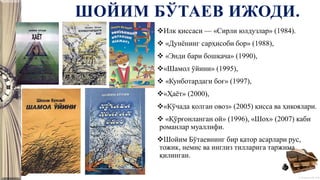 © Полшкова В.В., 2018
ШОЙИМ БЎТАЕВ ИЖОДИ.
Илк қиссаси — «Сирли юлдузлар» (1984).
 «Дунёнинг сарҳисоби бор» (1988),
 «Энди бари бошқача» (1990),
«Шамол ўйини» (1995),
 «Кунботардаги боғ» (1997),
«Ҳаёт» (2000),
«Кўчада қолган овоз» (2005) қисса ва ҳикоялари.
 «Қўрғонланган ой» (1996), «Шох» (2007) каби
романлар муаллифи.
Шойим Бўтаевнинг бир қатор асарлари рус,
тожик, немис ва инглиз тилларига таржима
қилинган.
 