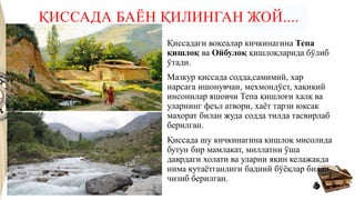 ҚИССАДА БАЁН ҚИЛИНГАН ЖОЙ....
Қиссадаги воқеалар кичкинагина Тепа
қишлоқ ва Ойбулоқ қишлоқларида бўлиб
ўтади.
Мазкур қиссада содда,самимий, хар
нарсага ишонувчан, мехмондўст, хақиқий
инсонилар яшовчи Тепа қишлоғи халқ ва
уларнинг феъл атвори, хаёт тарзи юксак
махорат билан жуда содда тилда тасвирлаб
берилган.
Қиссада шу кичкинагина қишлоқ мисолида
бутун бир мамлакат, миллатни ўша
даврдаги холати ва уларни яқин келажакда
нима кутаётганлиги бадиий бўёқлар билан
чизиб берилган.
 