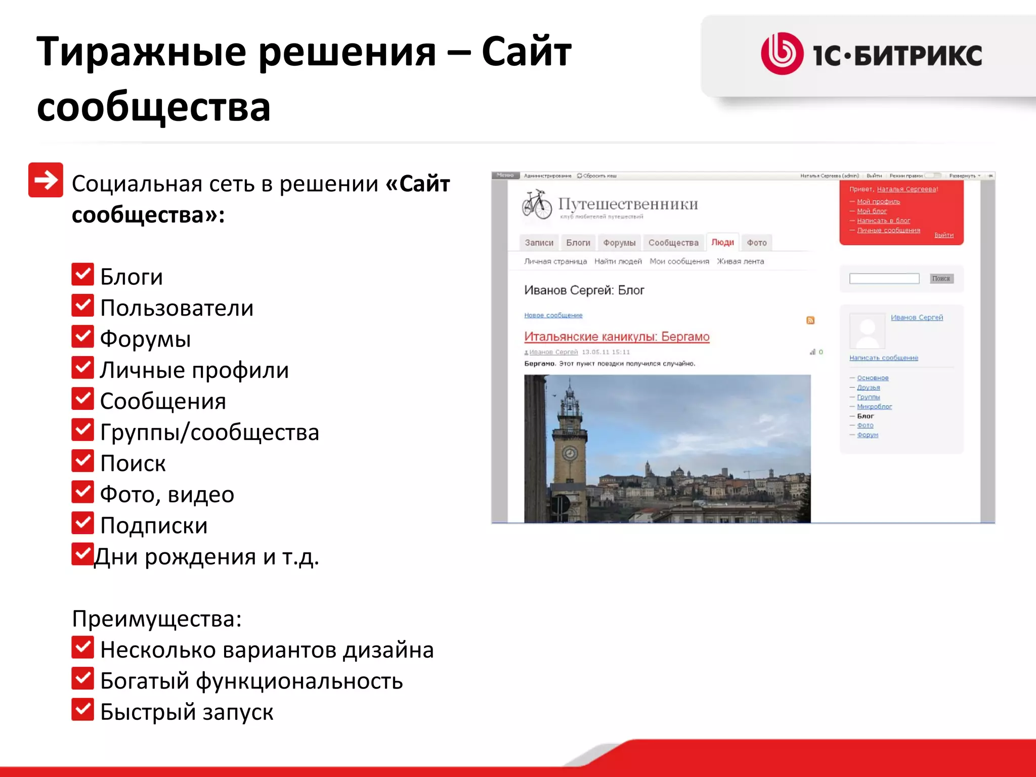 Тиражные решения – Сайт
сообщества
Социальная сеть в решении «Сайт
сообщества»:
Блоги
Пользователи
Форумы
Личные профили
Сообщения
Группы/сообщества
Поиск
Фото, видео
Подписки
Дни рождения и т.д.
Преимущества:
Несколько вариантов дизайна
Богатый функциональность
Быстрый запуск

 