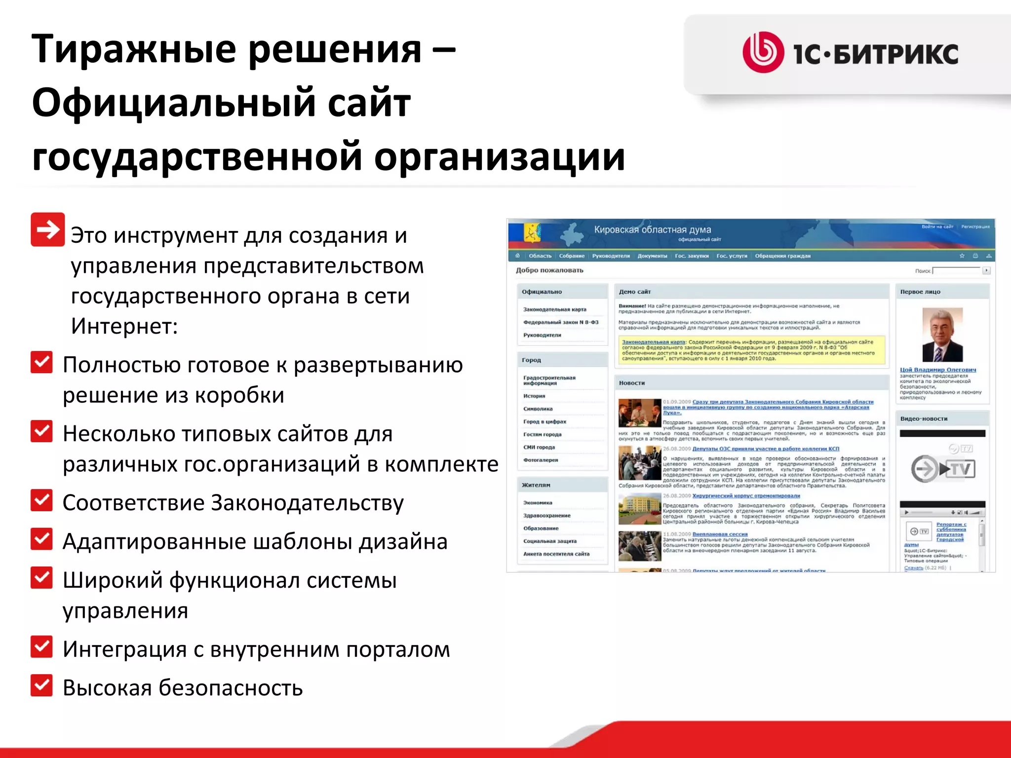 Тиражные решения –
Официальный сайт
государственной организации
Это инструмент для создания и
управления представительством
государственного органа в сети
Интернет:
Полностью готовое к развертыванию
решение из коробки
Несколько типовых сайтов для
различных гос.организаций в комплекте
Соответствие Законодательству
Адаптированные шаблоны дизайна
Широкий функционал системы
управления
Интеграция с внутренним порталом
Высокая безопасность

 