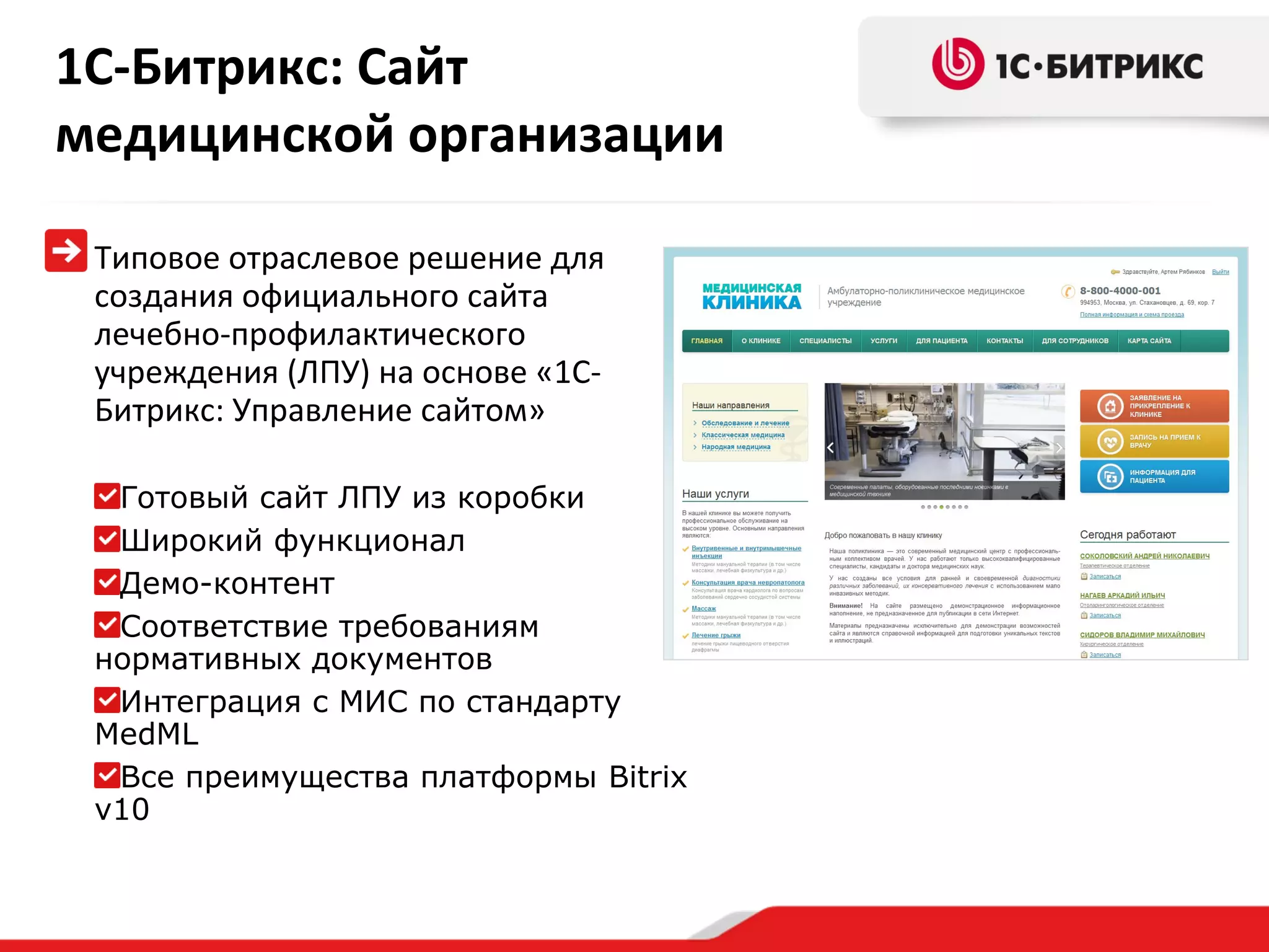 1С-Битрикс: Сайт
медицинской организации
Типовое отраслевое решение для
создания официального сайта
лечебно-профилактического
учреждения (ЛПУ) на основе «1СБитрикс: Управление сайтом»
Готовый сайт ЛПУ из коробки
Широкий функционал
Демо-контент
Соответствие требованиям
нормативных документов
Интеграция с МИС по стандарту
MedML
Все преимущества платформы Bitrix
v10

 