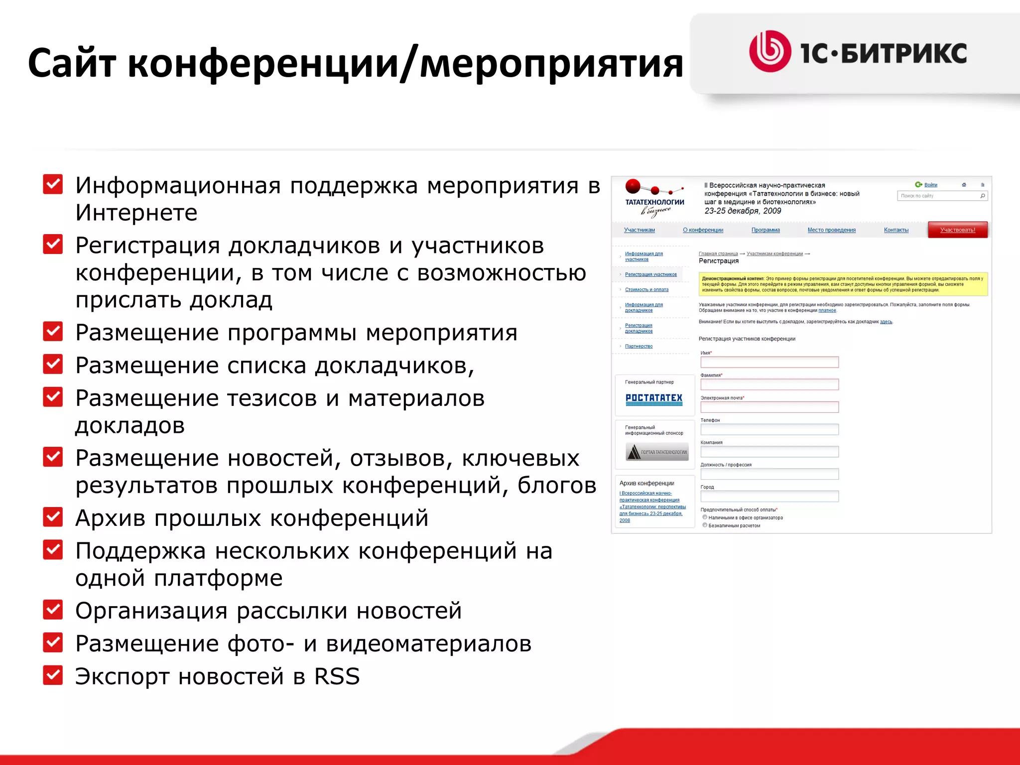 Сайт конференции/мероприятия
Информационная поддержка мероприятия в
Интернете
Регистрация докладчиков и участников
конференции, в том числе с возможностью
прислать доклад
Размещение программы мероприятия
Размещение списка докладчиков,
Размещение тезисов и материалов
докладов
Размещение новостей, отзывов, ключевых
результатов прошлых конференций, блогов
Архив прошлых конференций
Поддержка нескольких конференций на
одной платформе
Организация рассылки новостей
Размещение фото- и видеоматериалов
Экспорт новостей в RSS

 